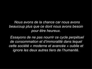 Nous avons de la chance car nous avons beaucoup plus que ce dont nous avons besoin pour être heureux. Essayons de ne pas nourrir ce cycle perpétuel de consommation et d’immoralité dans lequel cette société « moderne et avancée » oublie et ignore les deux autres tiers de l’humanité. 