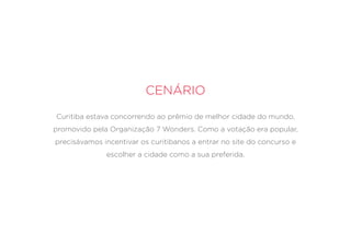 Cenário
Curitiba estava concorrendo ao prêmio de melhor cidade do mundo,
promovido pela Organização 7 Wonders. Como a votação era popular,
precisávamos incentivar os curitibanos a entrar no site do concurso e
escolher a cidade como a sua preferida.
 