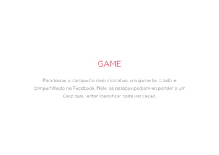 Game
Para tornar a campanha mais interativa, um game foi criado e
compartilhado no Facebook. Nele, as pessoas podiam responder a um
Quiz para tentar identificar cada ilustração.
 