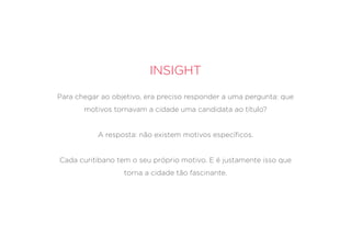Insight
Para chegar ao objetivo, era preciso responder a uma pergunta: que
motivos tornavam a cidade uma candidata ao título?
A resposta: não existem motivos específicos.
Cada curitibano tem o seu próprio motivo. E é justamente isso que
torna a cidade tão fascinante.
 
