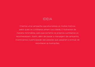Ideia
Criamos uma campanha que enumerava os muitos motivos
pelos quais os curitibanos amam sua cidade. E ilustramos de
maneira minimalista, para que somente os próprios curitibanos os
reconhecessem. Assim, além de passar a mensagem da campanha,
incentivamos a participação das pessoas que passaram a brincar de
reconhecer as ilustrações.
 