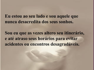 Eu estou ao seu lado e sou aquele que nunca desacredita dos seus sonhos. Sou eu que as vezes altero seu itinerário, e até atraso seus horários para evitar acidentes ou encontros desagradáveis. 