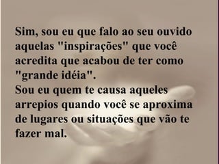 Sim, sou eu que falo ao seu ouvido aquelas "inspirações" que você acredita que acabou de ter como "grande idéia".  Sou eu quem te causa aqueles arrepios quando você se aproxima de lugares ou situações que vão te fazer mal. 