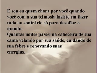 E sou eu quem chora por você quando você com a sua teimosia insiste em fazer tudo ao contrário só para desafiar o  mundo.  Quantas noites passei na cabeceira de sua cama velando por sua saúde, cuidando de sua febre e renovando suas  energias.  
