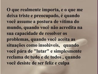O que realmente importa, e o que me deixa triste e preocupado, é quando você assume a postura de vítima do mundo, quando você não acredita na sua capacidade de resolver os problemas, quando você aceita as situações como insolúveis,  quando você pára de "lutar" e simplesmente reclama de tudo e de todos , quando você desiste de ser feliz e culpa  
