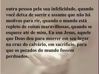 outra pessoa pela sua infelicidade, quando você deixa de sorrir e assume que não há motivos para rir, quando o mundo está repleto de coisas maravilhosas, quando se esquece até de mim, Eu sou Jesus, aquele que Deus deu para morrer em seu lugar na cruz do calvário, em sacrifício, para que os pecados do mundo fossem perdoados.  