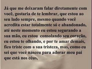 Já que me deixaram falar diretamente com  você, gostaria de te lembrar, que estou ao seu lado sempre, mesmo quando você acredita estar totalmente só e abandonado, até neste momento eu estou segurando a sua mão, eu estou  consolando seu coração, eu estou te olhando, e por te amar demais, fico triste com a sua tristeza, mas, como eu sei que você nasceu para adorar meu pai que está nos céus,  