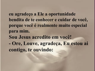 eu agradeço a Ele a oportunidade bendita de te conhecer e cuidar de você, porque você é realmente muito especial para mim.  Sou Jesus acredito em você!  - Ore, Louve, agradeça, Eu estou ai contigo, te ouvindo: 