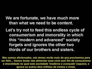 Nós somos afortunados, nós temos muito mais do que precisamos para ser feliz...   Vamos tentar não alimentar esse ciclo sem fim de consumismo e imoralidade no qual esta sociedade 'moderna e avançada' esquece, e ignora os outros dois trilhões de irmãos e irmãs. 