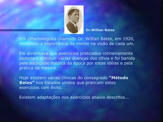 Dr.Willian Bates

Um Oftamologista chamado Dr. Willian Bates, em 1920,
descobriu a importância da mente na visão de cada um.

Ele acreditava que exercícios praticados rotineiramente
poderiam diminuir várias doenças dos olhos e foi banido
pela sociedade médica da época por estas idéias e pela
prática da mesma.

Hoje existem várias clínicas do consagrado “Método
Bates” nos Estados unidos que praticam estes
exercícios com êxito.

Existem adaptações nos exercícios abaixo descritos...
 