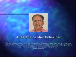 A História de Meir Schneider
 “Somos educados a acreditar que nossos olhos só podem mudar para pior e nunca para
melhorar depois de qualquer processo de deterioração. São os famosos limites que nós, e
                 todo o nosso aprendizado, criamos para nós próprios”
                                   (Meir Schneider)
 