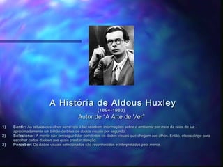 A História de Aldous Huxley
                                                     (1894-1963)
                                          Autor de “A Arte de Ver”
1)   Sentir: As células dos olhos sensíveis à luz recebem informações sobre o ambiente por meio de raios de luz –
     aproximadamente um bilhão de bites de dados visuais por segundo.
2)   Selecionar : A mente não consegue lidar com todos os dados visuais que chegam aos olhos. Então, ela os dirige para
     escolher certos dadosn aos quais prestar atenção.
3)   Perceber: Os dados visuais selecionados são reconhecidos e interpretados pela mente.
 