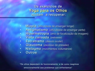 Os exercícios de
        Yoga para os Olhos
          ajudam a recuperar:


•    Miopia (dificuldade de enxergar longe)
•    Astigmatismo (dificuldade de enxergar perto)
•    Hipermetropia (erro de focalização da imagem)
•    Vista cansada (estresse)
•    Estrabismo (desvio ocular)
•    Glaucoma (excesso de pressão)
•    Nistagmo (movimentos ivoluntários)
•    Outros


“ Os olhos dependem do funcionamento e de como reagimos
    emocionalmente aos problemas que enfrentamos”
 