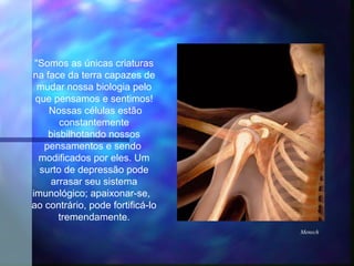 "Somos as únicas criaturas
na face da terra capazes de
  mudar nossa biologia pelo
 que pensamos e sentimos!
    Nossas células estão
       constantemente
    bisbilhotando nossos
   pensamentos e sendo
  modificados por eles. Um
  surto de depressão pode
     arrasar seu sistema
imunológico; apaixonar-se,
ao contrário, pode fortificá-lo
       tremendamente.
                                  Mensch
 