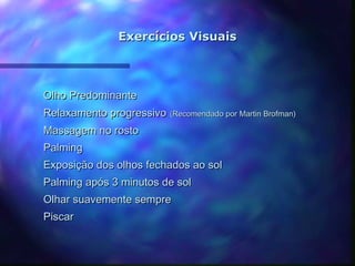 Exercícios Visuais



Olho Predominante
Relaxamento progressivo (Recomendado por Martin Brofman)
Massagem no rosto
Palming
Exposição dos olhos fechados ao sol
Palming após 3 minutos de sol
Olhar suavemente sempre
Piscar
 