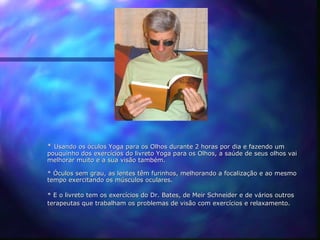 * Usando os óculos Yoga para os Olhos durante 2 horas por dia e fazendo um
pouquinho dos exercícios do livreto Yoga para os Olhos, a saúde de seus olhos vai
melhorar muito e a sua visão também.

* Óculos sem grau, as lentes têm furinhos, melhorando a focalização e ao mesmo
tempo exercitando os músculos oculares.

* E o livreto tem os exercícios do Dr. Bates, de Meir Schneider e de vários outros
terapeutas que trabalham os problemas de visão com exercícios e relaxamento.
 