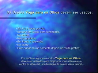 Os Óculos Yoga para os Olhos devem ser usados:



    • De 2 a 3 horas por dia.
    • Sempre em locais bem iluminados.
    • Na leitura.
    • No computador.
    • Em frente à televisão.
    • No teatro.
    • Para andar na rua somente depois de muita prática!


         Em hipótese alguma os óculos Yoga para os Olhos
         devem ser utilizados para dirigir pois você utiliza mais o
       centro do olho e há uma limitação do campo visual lateral...
 