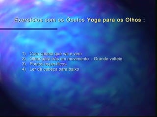 Exercícios com os Óculos Yoga para os Olhos :




  1)   Com caneta que vai e vem
  2)   Olhar para trás em movimento - Grande volteio
  3)   Pontos específicos
  4)   Ler de cabeça para baixo
 