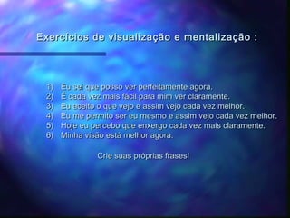 Exercícios de visualização e mentalização :




 1)   Eu sei que posso ver perfeitamente agora.
 2)   É cada vez mais fácil para mim ver claramente.
 3)   Eu aceito o que vejo e assim vejo cada vez melhor.
 4)   Eu me permito ser eu mesmo e assim vejo cada vez melhor.
 5)   Hoje eu percebo que enxergo cada vez mais claramente.
 6)   Minha visão está melhor agora.

               Crie suas próprias frases!
 