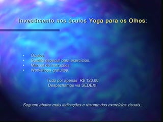 Investimento nos óculos Yoga para os Olhos :




 •   Óculos.
 •   Cordão especial para exercícios.
 •   Manual de instruções.
 •   Workshops gratuitos.

             Tudo por apenas R$ 120,00
              Despachamos via SEDEX!



 Seguem abaixo mais indicações e resumo dos exercícios visuais...
 