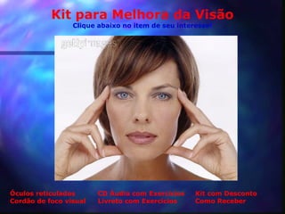 Kit para Melhora da Visão
                 Clique abaixo no item de seu interesse!




Óculos reticulados      CD Áudio com Exercícios    Kit com Desconto
Cordão de foco visual   Livreto com Exercícios     Como Receber
 