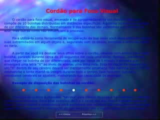 Cordão para Foco Visual
     O cordão para foco visual, encerado e de aproximadamente um metro e meio, se
compõe de 10 bolinhas distribuídas em distâncias específicas. A bolinha número 4 é sempre
de cor diferente das demais. Normalmente 9 das bolinhas são vermelhas e a número 4 é
azul, mas outras cores não influenciam o processo.

     Para utilizá-lo como ferramenta de recuperação da boa visão você deve amarrar uma de
suas extremidades em algum objeto e, segurando com os dedos, encostar a outra na ponta
do nariz.

     A partir daí você irá deslizar seus olhos sobre o cordão, olhando com ambos para cada
bolinha, parando durante cerca de 10 segundos em cada uma delas. Sempre, entretanto,
que chegar na bolinha de cor diferenciada, pare por cerca de 1 minuto e perceba que
enxergará uma letra “X” ao invés de apenas uma linha reta. Essa formação da imagem de
um “X” dentro de seu cérebro deverá ser mentalmente arrumada. Não permita que o “X” se
desmanche e tente mantê-lo íntegro durante todo o tempo. Isso fará com que seus
meridianos cerebrais se ajustem, melhorando sua capacidade de enxergar.

     Exemplo de disposição das bolinhas no cordão:

     -------------------------------------------------------------------------------------------------


     Esse tipo de prática é chamado “tatraka” pela ciência do yoga e há milênios é utilizado
pelos povos orientais. Faça esse exercício de 2 a 5 vezes por dia, indo e voltando como os
olhos. Com disciplina e persistência você perceberá que os olhos são estruturas recuperáveis
e que não é procedente a informação de que eles não têm concerto depois de danificados
                                          <<<Início          Próximo>>>
 