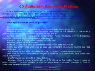 CD Áudio com Exercícios Práticos
     Com a apresentação do terapeuta gaúcho Marco Aurélio Fontoura, um dos principais
divulgadores dos métodos Bates e Meir Schneider no Brasil, este CD, além de estimular a
prática global da saúde, orienta todos os exercícios, incluindo cordão de foco visual,
respirações, relaxamentos, visualizações, pequeno e grande volteio e muitos outros.

    Veja aqui o texto de início da gravação:

     Bravo...
     Parabéns a você por ter ligado este tape em mais este maravilhoso dia!
     Porque a prática diária dos ensinamentos aqui contidos irá melhorar a sua visão e
poderá trazê-la de volta ao normal em dois ou três meses.
     Lembre sempre: a relaxação é fundamental: Mente tranqüila, nervos tranqüilos,
músculos relaxados, olhos descansados, visão normal.
     Relaxe o rosto, a língua, afrouxe todos os músculos.
     Deixe os cantos da boca subirem.
     Solte-se... Livre seus olhos de prestarem atenção em tudo a sua volta.
     Centre seu olhar vendo uma coisa de cada vez. Concentre-se somente naquilo que você
realmente quer ver.
     Seja senhor de sua vida, não deixando o lixo do mundo penetrar na sua mente.
     Não force as vistas. Selecione as imagens e deixe-as vir e pousar em seus olhos. Não
saia a sua procura.
      O esforço para ver dificulta a visão. Relaxe...
      Centrar, piscar e mover o olhar são os três pilares da boa visão. Pisque e mova os
olhos, piscando. Leia uma palavra de cada vez como quando escreve, piscando no final de
cada linha, relaxando sempre...
      Investimento: R$ 10,00     <<<Início     Próximo>>>
 