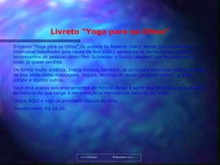 Livreto “Yoga para os Olhos”
O livreto “Yoga para os Olhos”,de autoria de Roberto Inácio Neves (um terapeuta e
incansável batalhador pela causa da boa visão) apresenta de forma lúcida grandes
testemunhos de pessoas como Meir Schneider e Sylvia Lakeland que recuperaram a
visão já quase perdida.
De forma muito didática, Inácio mostra, também, os principais exercícios para promoção
da boa visão como massagens, toques, técnicas de piscar,pequeno volteio, grande
volteio e muitos outros.
Você terá acesso aos ensinamentos do Método Bates a partir dos principais personagens
da história no que tange à recuperação e manutenção naturais da visão.
Clique AQUI e veja os principais tópicos da obra:
Investimento: R$ 10,00




                               <<<Início      Próximo>>>
 