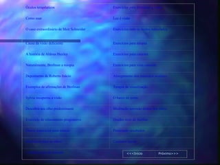 Óculos terapêuticos                       Exercícios para fortalecer a visão

Como usar                                 Luz é visão

O caso extraordinário de Meir Schneider   Exercícios com os óculos reticulados


Causa da visão deficiente                 Exercícios para miopia

A história de Aldous Huxley               Exercícios para catarata

Naturalmente, Brofman a miopia            Exercícios para vista cansada

Depoimento de Roberto Inácio              Alongamento dos músculos oculares

Exemplos de afirmações de Brofman         Terapia de visualização

Sylvia recuperou a visão                  O barco no porto

Descubra seu olho predominante            Meditação sorrindo dentro dos olhos

Exercício de relaxamento progressivo      Quadro teste de Snellen

Outros exercícios para relaxar            Praticando resultados

Massagem para os olhos                    Cuidados gerais

Cuidados com as crianças                           <<<Início              Próximo>>>
 