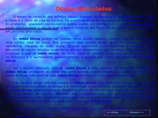 Óculos Reticulados
     O tempo de correção dos defeitos visuais depende da natureza do problema, assim como
a idade e o ritmo de vida do usuário. Os primeiros sinais de recuperação (dependendo do tipo
do problema), aparecem nos primeiros quatro meses, em média, com o uso das redes óticas,
sendo recomendado o uso de duas a quatro horas ao dia. Essas horas podem ser contínuas ou
em períodos alternados.

     As redes óticas podem ser usadas como óculos comuns, mesmo que não se consiga
uma nitidez total no início. Nos primeiros dias podem surgir dores de cabeça, tonturas,
sonolência, náuseas ou visão dupla. Quando ocorrerem esses sintomas é necessário um
descanso de alguns minutos ou de horas até que desapareçam por completo. Só então se deve
continuar a usar as redes óticas. No início, pode-se começar o uso com pouco tempo (15 a
30 minutos) e ir aumentando gradativamente à medida que esteja se adaptando as redes
óticas.

    Ler e assistir televisão com as redes óticas é uma maneira de estimular a visão. As
redes óticas protegem os olhos dos raios solares, assim podem ser usadas também nas
horas de lazer, não deve se usar redes óticas em lugares com pouca luminosidade.

     Não se deve dirigir veículos usando as redes óticas, pois durante o seu uso, ocorre uma
alteração na profundidade de campo e a visibilidade lateral diminui. A pessoa que passa a usar
as redes óticas, automaticamente diminui o tempo de uso de seus óculos de lentes, porém,
não deve deixar de usá-los, devendo sim, periodicamente, de ano em ano, fazer um
acompanhamento com um oftalmologista para ver se o grau de suas lentes está necessitando
ser modificado. Não há limite de idade para o uso das redes óticas.

    Clique AQUI e saiba como funciona o mecanismo dos óculos reticulados!
                                                                <<<Início     Próximo>>>
    Investimento: R$ 120,00
 