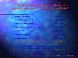 Faça seu pedido e ganhe desconto
especial em seu kit “Melhora da Visão”:

  Óculos reticulados                            R$ 120,00

  Livro “Yoga para os Olhos”                    R$    10,00

  Cordão de foco visual                         R$    10,00

  CD áudio com exercícios práticos              R$    10,00

  Total do kit                                  R$ 150,00

  Desconto especial                            - R$   30,00

  Despesa postal                               +R$    10,00

  Total do kit “Melhora da Visão”               R$ 130,00


     Obs.: Para Brasília não há taxa de despesa postal,
               ficando o total em R$ 120,00


                          COMPRAR
                                                <<<Início     Próximo>>>
 