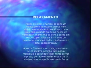 RELAXAMENTO

   Feche os olhos e tampe-os com um
   manto preto ou escuro, pense num
 objeto em movimento contínuo, como
  uma bola picando ou numa hélice de
ventilador, mantenha-se com o corpo em
   repouso por volta de 5 minutos ou
quanto tempo você poder manter-se em
            total concentração.

Após os 5 minutos ou mais, mantenha-
    se na mesma posição mas agora
mentalize a escuridão total, tente só ver
 o preto, por aproximadamente mais 5
minutos ou o tempo de sua preferência.
 
