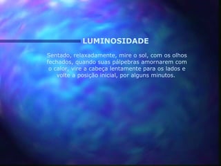LUMINOSIDADE
Sentado, relaxadamente, mire o sol, com os olhos
fechados, quando suas pálpebras amornarem com
 o calor, vire a cabeça lentamente para os lados e
    volte a posição inicial, por alguns minutos.
 