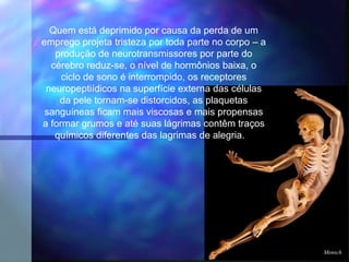 Quem está deprimido por causa da perda de um
emprego projeta tristeza por toda parte no corpo – a
   produção de neurotransmissores por parte do
  cérebro reduz-se, o nível de hormônios baixa, o
     ciclo de sono é interrompido, os receptores
 neuropeptiídicos na superfície externa das células
    da pele tornam-se distorcidos, as plaquetas
 sanguíneas ficam mais viscosas e mais propensas
a formar grumos e até suas lágrimas contêm traços
   químicos diferentes das lagrimas de alegria.  




                                                       Mensch
 