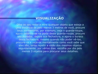 VISUALIZAÇÃO
 Olhe ao seu redor e mire qualquer objeto que esteja a
uma distância de pelo menos 3 metros de você, procure
 seus pormenores, por exemplo, veja o guarda-roupa,
agora detenha-se na porta deste guarda-roupa, procure
 seu puxador, depois sua fechadura, e agora o buraco
  desta fechadura, mesmo quando não poder vê-los,
procure-os e veja-os mentalmente como você sabe que
  eles são, tente repetir a visão dos mesmos objetos
  seguidamente, por vários dias. escolha por dia pelo
     menos 3 objetos para procurar seus detalhes.
 