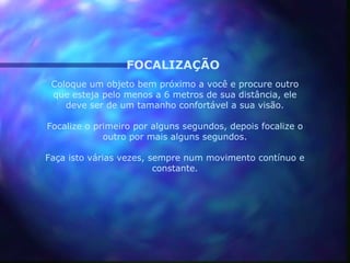 FOCALIZAÇÃO
 Coloque um objeto bem próximo a você e procure outro
 que esteja pelo menos a 6 metros de sua distância, ele
    deve ser de um tamanho confortável a sua visão.

Focalize o primeiro por alguns segundos, depois focalize o
             outro por mais alguns segundos.

Faça isto várias vezes, sempre num movimento contínuo e
                         constante.
 