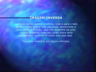 IMAGEM INVERSA
Sente-se numa cadeira giratória, rode-a para o lado
 direito e olhe para o lado esquerdo, lentamente e
 alternando a direção, caso não disponha de uma
    cadeira giratória, rode seu corpo sobre seus
    calcanhares ou ande de costa pela sua casa.

      Faça este exercício por alguns minutos.
 