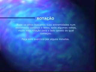 ROTAÇÃO
 Rode os olhos buscando suas extremidades num
movimento contínuo e lento, após algumas voltas,
  mude esta rotação para o lado oposto do qual
                   começou.

    Faça este exercício por alguns minutos.
 