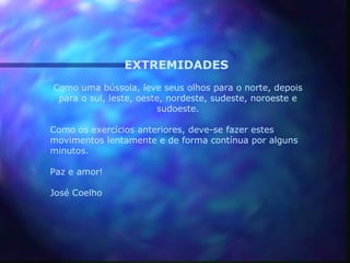 EXTREMIDADES
Como uma bússola, leve seus olhos para o norte, depois
 para o sul, leste, oeste, nordeste, sudeste, noroeste e
                        sudoeste.

Como os exercícios anteriores, deve-se fazer estes
movimentos lentamente e de forma contínua por alguns
minutos.

Paz e amor!

José Coelho
 