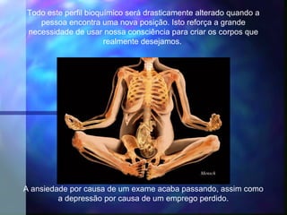 Todo este perfil bioquímico será drasticamente alterado quando a
   pessoa encontra uma nova posição. Isto reforça a grande
necessidade de usar nossa consciência para criar os corpos que
                      realmente desejamos.




                                               Mensch


A ansiedade por causa de um exame acaba passando, assim como
         a depressão por causa de um emprego perdido.
 