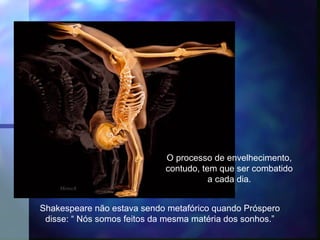                 




                             O processo de envelhecimento,
                             contudo, tem que ser combatido
                                        a cada dia.
    Mensch


Shakespeare não estava sendo metafórico quando Próspero
 disse: “ Nós somos feitos da mesma matéria dos sonhos.”
 