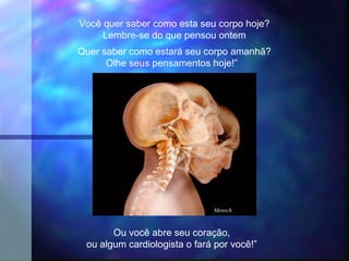 Você quer saber como esta seu corpo hoje?
     Lembre-se do que pensou ontem
Quer saber como estará seu corpo amanhã?
      Olhe seus pensamentos hoje!”




                              Mensch



       Ou você abre seu coração,
 ou algum cardiologista o fará por você!”
 