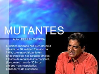 MUTANTES
     Autor: DEEPAK CHOPRA

É indiano radicado nos EUA desde a
década de 70, médico formado na
Índia, com especialização em
Endocrinologia nos Estados Unidos.
Filósofo de reputação internacional,
já escreveu mais de 35 livros,
um dos mais respeitados
pensadores da atualidade.
 