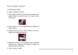 Técnica de inalação “Turbohaler”:

1. Desenrosque a tampa

2. Segure o dispositivo direito

3. Rode a pega colorida numa direcção tão longe quanto
   possível. Rode de volta até ouvir um clique (a dose
   está pronta)




4. Expire (deite o ar fora) completamente (dispositivo
   longe da boca)

5. Coloque o bocal na boca e sele os lábios à sua volta.
   Inspire profundamente pela boca




6. Mantenha durante 4 a 10 segundos esta inspiração
   máxima para a medicação ter tempo de chegar aos
   pulmões. Exale normalmente

7. Volte a colocar a tampa

                                                           10
 