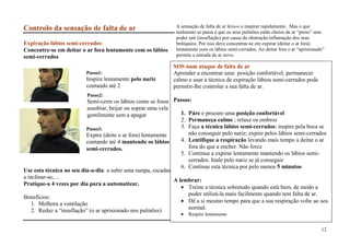 A sensação de falta de ar leva-o a inspirar rapidamente. Mas o que
Controlo da sensação de falta de ar                             realmente se passa é que os seus pulmões estão cheios de ar “preso” sem
                                                                poder sair (insuflação) por causa da obstrução/inflamação dos seus
Expiração lábios semi-cerrados:                                 brônquios. Por isso deve concentrar-se em expirar (deitar o ar fora)
Concentre-se em deitar o ar fora lentamente com os lábios       lentamente com os lábios semi-cerrados. Ao deitar fora o ar “aprisionado”
semi-cerrados                                                   permite a entrada de ar novo.

                                                               SOS num ataque de falta de ar
                          Passo1:                              Aprender a encontrar uma posição confortável, permanecer
                          Inspire lentamente pelo nariz        calmo e usar a técnica de expiração lábios semi-cerrados pode
                          contando até 2                       permitir-lhe controlar a sua falta de ar.
                          Passo2:
                           Semi-cerre os lábios como se fosse Passos:
                           assobiar, beijar ou soprar uma vela
                           gentilmente sem a apagar               1. Páre e procure uma posição confortável
                                                                  2. Permaneça calmo ; relaxe os ombros
                           Passo3:                                3. Faça a técnica lábios semi-cerrados: inspire pela boca se
                           Expire (deite o ar fora) lentamente       não conseguir pelo nariz; expire pelos lábios semi-cerrados
                           contando até 4 mantendo os lábios      4. Lentifique a respiração levando mais tempo a deitar o ar
                           semi-cerrados.                            fora do que a encher. Não force
                                                                  5. Continue a expirar lentamente mantendo os lábios semi-
                                                                     cerrados. Inale pelo nariz se já conseguir
                                                                  6. Continue esta técnica por pelo menos 5 minutos
Use esta técnica no seu dia-a-dia: a subir uma rampa, escadas,
a inclinar-se,…
                                                               A lembrar:
Pratique-a 4 vezes por dia para a automatizar.
                                                                     Treine a técnica sobretudo quando está bem, de modo a
                                                                     poder utilizá-la mais facilmente quando tem falta de ar.
Benefícios:
    1. Melhora a ventilação                                          Dê a si mesmo tempo para que a sua respiração volte ao seu
    2. Reduz a “insuflação” (o ar aprisionado nos pulmões)           normal.
                                                                      Respire lentamente


                                                                                                                                       12
 