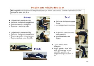 Posições para reduzir a falta de ar
Em conjunto com a respiração diafragmática e expiração “lábios semi-cerrados (controlo ventilatório) use estas
posições se sentir falta de ar


                    Sentado                                                         De pé
Ambos os pés assentes no chão
                                                                      Incline-se ligeiramente para a
Incline-se ligeiramente para a frente
                                                                      frente
Cotovelos assentes nos joelhos
                                                                      As mãos apoiam-se nas coxas
Descanse o queixo nas mãos


Ambos os pés assentes no chão                                         Repouse os cotovelos sobre
Incline-se ligeiramente para a frente                                 uma superfície
Braços repousados sobre uma mesa                                      Repouse a cabeça nos
Repouse a cabeça numa almofada                                        braços
                                                                      relaxe o pescoço e ombros

                                                                   Apoie as mãos numa
                                                                   superfície
                                        Deitado                    Evite “agarrar a mesa” pois
                                                                   pode sobrecarregar os seus
                                                                   músculos acessórios da
                                                                   respiração e agravar a falta de
                                                                   ar


                                                                                                                 13
 
