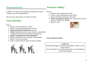 Técnicas de tosse                                            Técnica de “huffing”

A DPOC leva a que os seus pulmões produzam muito muco        Passos:
levando a que tussa frequentemente.                             1. Sente-se numa cadeira pés no chão
                                                                2. Incline o tronco ligeiramente para a frente
Para uma tosse mais eficaz em expelir secreções:                3. Inspire profunda e lentamente pelo nariz
                                                                4. Expire em pequenos espaços com a boca aberta como se
Tosse controlada:                                                  quisesse embaciar um espelho
                                                                5. Repita 2 vezes
Passos:
   1. Sente-se numa cadeira pés no chão
   2. Incline o tronco ligeiramente para a frente
   3. Inspire profunda e lentamente pelo nariz
   4. Tussa 3 vezes inclinando-se para a frente e comprimindo
      o abdómen (pode usar uma almofada abraçando-a).
   5. Inspire novamente pelo nariz lentamente
   6. Relaxe controlando a sua ventilação e descansando       Evite expiração forçada
   7. Repita 2 vezes se necessário
   8. Deite a expectoração fora para um lenço de papel.

                                                                                    Lembre-se:
                                                            Beba bastante água (6-8 copos) para hidratar e tornar o muco
                                                                                  menos espesso.
                                                            Se há alterações na sua expectoração siga as recomendações
                                                                                que lhe foram dadas




                                                                                                                           14
 