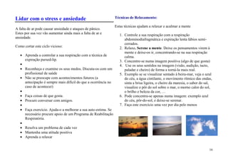 Lidar com o stress e ansiedade                                   Técnicas de Relaxamento:

                                                                 Estas técnicas ajudam a relaxar e acalmar a mente
A falta de ar pode causar ansiedade e ataques de pânico.
Estes por sua vez vão aumentar ainda mais a falta de ar e           1. Controle a sua respiração com a respiração
ansiedade.                                                             abdominodiafragmática e expiração lenta lábios semi-
                                                                       cerrados.
Como cortar este ciclo vicioso:                                     2. Relaxe. Serene a mente. Deixe os pensamentos virem à
                                                                       mente e deixe-os ir, concentrando-se na sua respiração
      Aprenda a controlar a sua respiração com a técnica de            calma.
      expiração pursed-lip.                                         3. Concentre-se numa imagem positiva (algo de que gosta)
                                                                    4. Use os seus sentidos na imagem (visão, audição, tacto,
      Reconheça e examine os seus medos. Discuta-os com um             paladar e cheiro) de forma a torná-la mais real.
      profissional de saúde                                         5. Exemplo se se visualizar sentado à beira-mar, veja o azul
      Não se preocupe com acontecimentos futuros (a                    do céu, a água cintilante, o movimento rítmico das ondas,
      antecipação é sempre mais difícil do que a ocorrência no         sinta a brisa ligeira, o cheiro da maresia, o sabor do sal,
      caso de acontecer)                                               visualize o pôr do sol sobre o mar, o morno calor do sol,
                                                                       o brilho e beleza da cor, …
      Faça coisas de que gosta.                                     6. Pode concentra-se apenas numa imagem: exemplo azul
      Procure conversar com amigos.                                    do céu, pôr-do-sol, e deixe-se serenar.
                                                                    7. Faça este exercício uma vez por dia pelo menos
      Faça exercício. Ajuda-o a melhorar a sua auto-estima. Se
      necessário procure apoio de um Programa de Reabilitação
      Respiratória.

      Resolva um problema de cada vez
      Mantenha uma atitude positiva
      Aprenda a relaxar


                                                                                                                                16
 