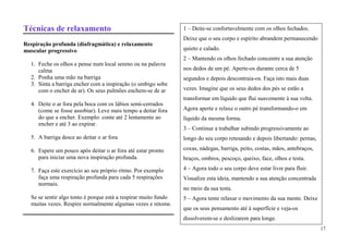 Técnicas de relaxamento                                          1 – Deite-se confortavelmente com os olhos fechados.
                                                                 Deixe que o seu corpo e espírito abrandem permanecendo
Respiração profunda (diafragmática) e relaxamento
muscular progressivo                                             quieto e calado.
                                                                 2 – Mantendo os olhos fechado concentre a sua atenção
  1. Feche os olhos e pense num local sereno ou na palavra
     calma                                                       nos dedos de um pé. Aperte-os durante cerca de 5
  2. Ponha uma mão na barriga                                    segundos e depois descontraia-os. Faça isto mais duas
  3. Sinta a barriga encher com a inspiração (o umbigo sobe
     com o encher de ar). Os seus pulmões enchem-se de ar        vezes. Imagine que os seus dedos dos pés se estão a
                                                                 transformar em líquido que flui suavemente à sua volta.
  4. Deite o ar fora pela boca com os lábios semi-cerrados
     (come se fosse assobiar). Leve mais tempo a deitar fora     Agora aperte e relaxe o outro pé transformando-o em
     do que a encher. Exemplo: conte até 2 lentamente ao         líquido da mesma forma.
     encher e até 3 ao expirar.
                                                                 3 – Continue a trabalhar subindo progressivamente ao
  5. A barriga desce ao deitar o ar fora                         longo do seu corpo retesando e depois libertando: pernas,

  6. Espere um pouco após deitar o ar fora até estar pronto      coxas, nádegas, barriga, peito, costas, mãos, antebraços,
     para iniciar uma nova inspiração profunda.                  braços, ombros, pescoço, queixo, face, olhos e testa.

  7. Faça este exercício ao seu próprio ritmo. Por exemplo       4 – Agora todo o seu corpo deve estar livre para fluir.
     faça uma respiração profunda para cada 5 respirações        Visualize esta ideia, mantendo a sua atenção concentrada
     normais.
                                                                 no meio da sua testa.
  Se se sentir algo tonto é porque está a respirar muito fundo   5 – Agora tente relaxar o movimento da sua mente. Deixe
  muitas vezes. Respire normalmente algumas vezes e retome.
                                                                 que os seus pensamento até à superfície e veja-os
                                                                 dissolverem-se e deslizarem para longe.
                                                                                                                             17
 