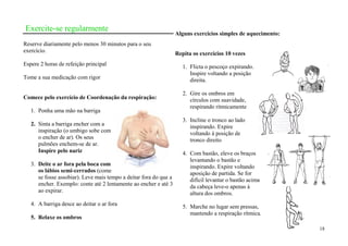 Exercite-se regularmente
                                                                   Alguns exercícios simples de aquecimento:
Reserve diariamente pelo menos 30 minutos para o seu
exercício.                                                         Repita os exercícios 10 vezes
Espere 2 horas de refeição principal                                  1. Flicta o pescoço expirando.
                                                                         Inspire voltando a posição
Tome a sua medicação com rigor                                           direita.

                                                                      2. Gire os ombros em
Comece pelo exercício de Coordenação da respiração:                      círculos com suavidade,
                                                                         respirando ritmicamente
   1. Ponha uma mão na barriga
                                                                      3. Incline o tronco ao lado
   2. Sinta a barriga encher com a                                       inspirando. Expire
      inspiração (o umbigo sobe com                                      voltando à posição de
      o encher de ar). Os seus                                           tronco direito
      pulmões enchem-se de ar.
      Inspire pelo nariz                                              4. Com bastão, eleve os braços
                                                                         levantando o bastão e
   3. Deite o ar fora pela boca com                                      inspirando. Expire voltando
      os lábios semi-cerrados (come                                      aposição de partida. Se for
      se fosse assobiar). Leve mais tempo a deitar fora do que a         difícil levantar o bastão acima
      encher. Exemplo: conte até 2 lentamente ao encher e até 3          da cabeça leve-o apenas á
      ao expirar.                                                        altura dos ombros.
   4. A barriga desce ao deitar o ar fora                             5. Marche no lugar sem pressas,
                                                                         mantendo a respiração rítmica.
   5. Relaxe os ombros
                                                                                                               18
 